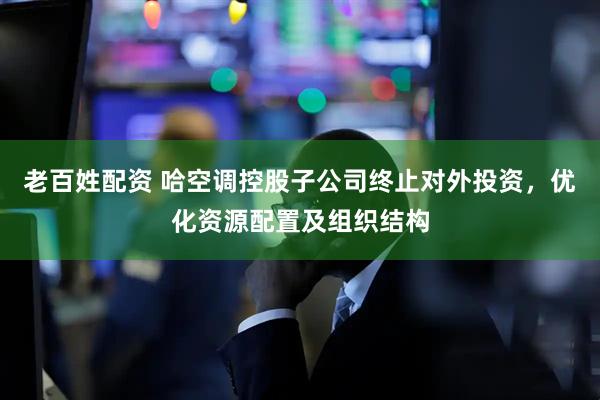 老百姓配资 哈空调控股子公司终止对外投资，优化资源配置及组织结构