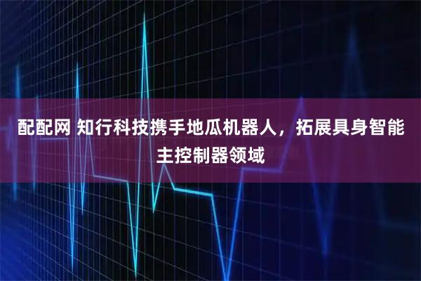 配配网 知行科技携手地瓜机器人，拓展具身智能主控制器领域