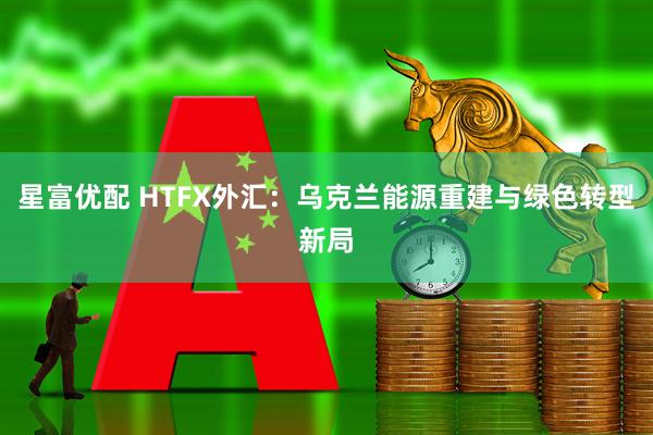 星富优配 HTFX外汇：乌克兰能源重建与绿色转型新局