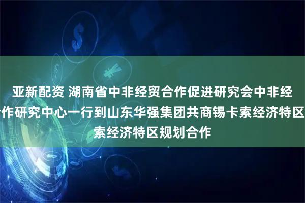 亚新配资 湖南省中非经贸合作促进研究会中非经贸深度合作研究中心一行到山东华强集团共商锡卡索经济特区规划合作