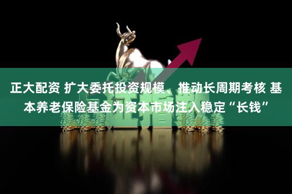 正大配资 扩大委托投资规模、推动长周期考核 基本养老保险基金为资本市场注入稳定“长钱”