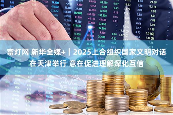 富灯网 新华全媒+｜2025上合组织国家文明对话在天津举行 意在促进理解深化互信