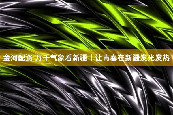 金河配资 万千气象看新疆丨让青春在新疆发光发热