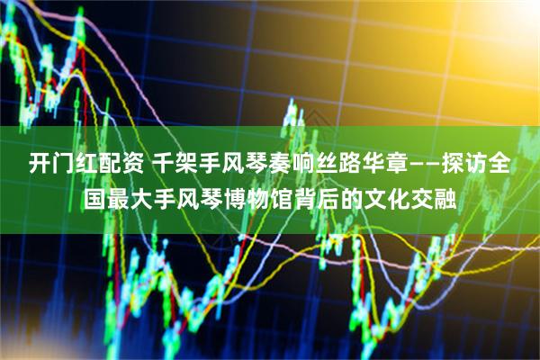 开门红配资 千架手风琴奏响丝路华章——探访全国最大手风琴博物馆背后的文化交融
