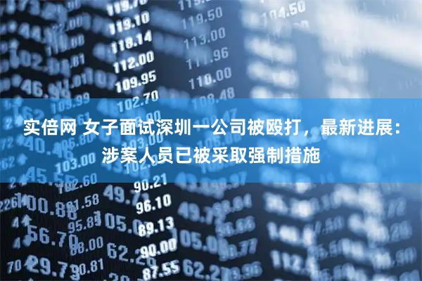 实倍网 女子面试深圳一公司被殴打，最新进展：涉案人员已被采取强制措施