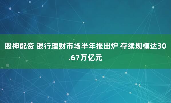 股神配资 银行理财市场半年报出炉 存续规模达30.67万亿元