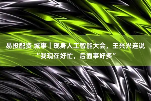 易投配资 城事｜现身人工智能大会，王兴兴连说“我现在好忙，后面事好多”
