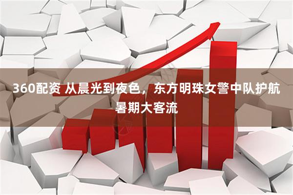 360配资 从晨光到夜色，东方明珠女警中队护航暑期大客流