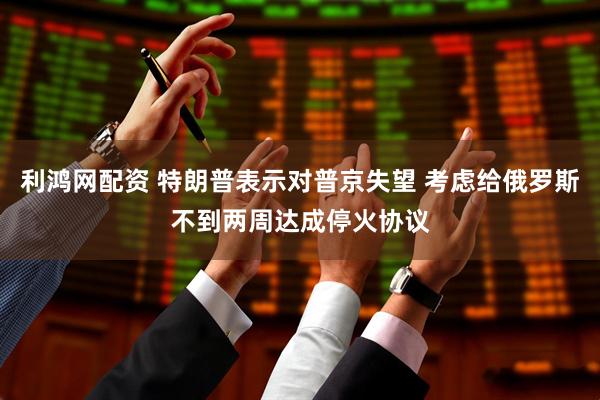 利鸿网配资 特朗普表示对普京失望 考虑给俄罗斯不到两周达成停火协议