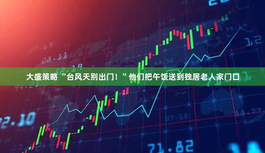 大盛策略 “台风天别出门！”他们把午饭送到独居老人家门口