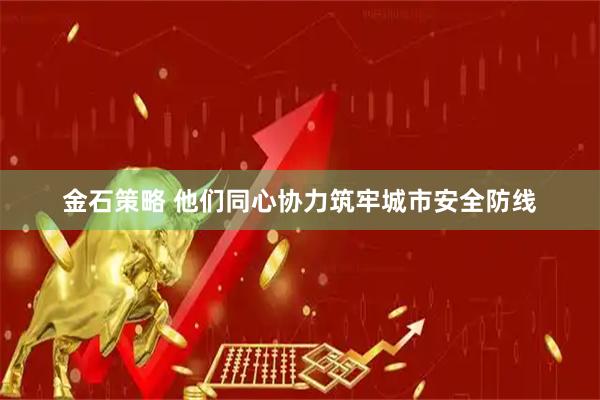 金石策略 他们同心协力筑牢城市安全防线