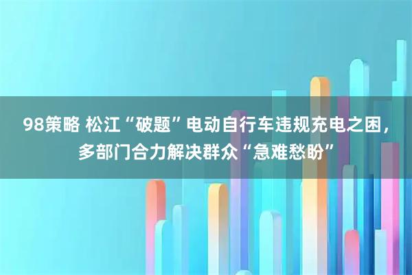 98策略 松江“破题”电动自行车违规充电之困，多部门合力解决群众“急难愁盼”