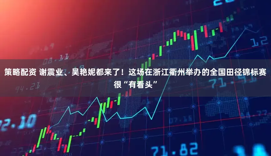 策略配资 谢震业、吴艳妮都来了！这场在浙江衢州举办的全国田径锦标赛很“有看头”
