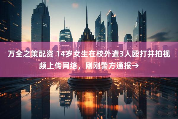 万全之策配资 14岁女生在校外遭3人殴打并拍视频上传网络，刚刚警方通报→
