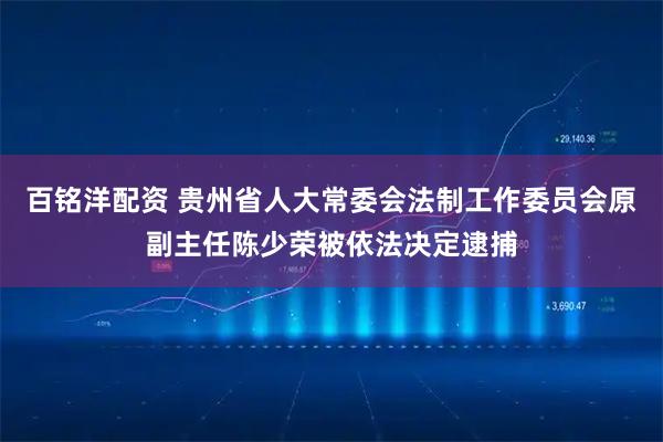 百铭洋配资 贵州省人大常委会法制工作委员会原副主任陈少荣被依法决定逮捕