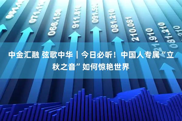 中金汇融 弦歌中华｜今日必听！中国人专属“立秋之音”如何惊艳世界