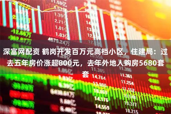 深富网配资 鹤岗开发百万元高档小区，住建局：过去五年房价涨超800元，去年外地人购房5680套
