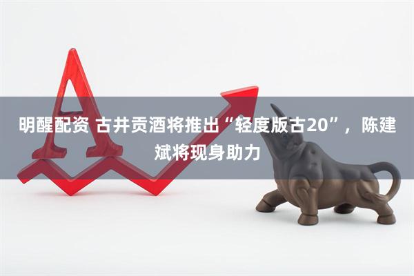 明醒配资 古井贡酒将推出“轻度版古20”，陈建斌将现身助力