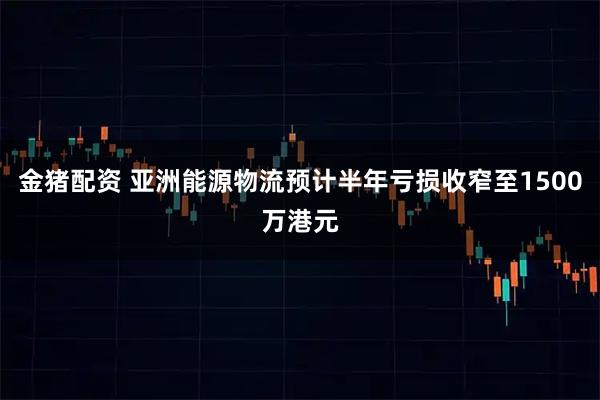 金猪配资 亚洲能源物流预计半年亏损收窄至1500万港元