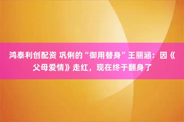 鸿泰利创配资 巩俐的“御用替身”王丽涵：因《父母爱情》走红，现在终于翻身了