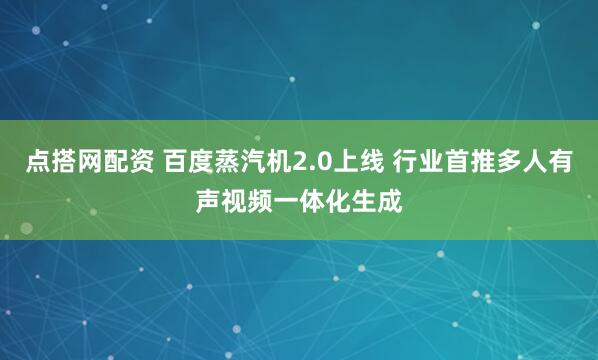 点搭网配资 百度蒸汽机2.0上线 行业首推多人有声视频一体化生成