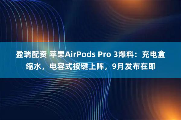 盈瑞配资 苹果AirPods Pro 3爆料：充电盒缩水，电容式按键上阵，9月发布在即