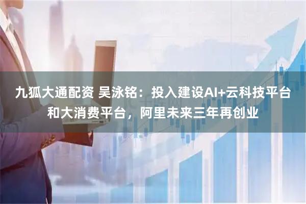 九狐大通配资 吴泳铭：投入建设AI+云科技平台和大消费平台，阿里未来三年再创业