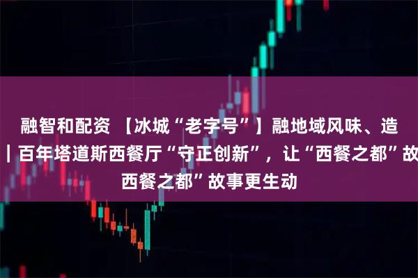 融智和配资 【冰城“老字号”】融地域风味、造打卡场景｜百年塔道斯西餐厅“守正创新”，让“西餐之都”故事更生动