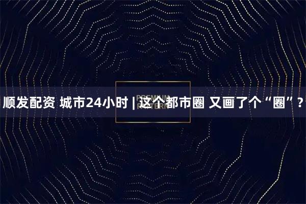 顺发配资 城市24小时 | 这个都市圈 又画了个“圈”？