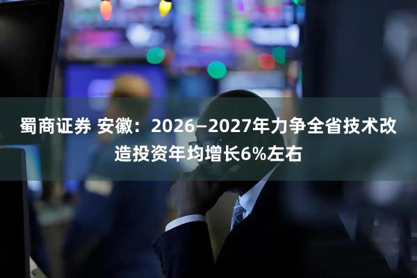 蜀商证券 安徽：2026—2027年力争全省技术改造投资年均增长6%左右