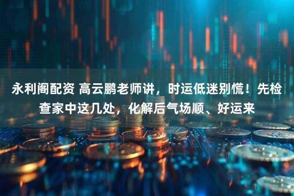 永利阁配资 高云鹏老师讲，时运低迷别慌！先检查家中这几处，化解后气场顺、好运来