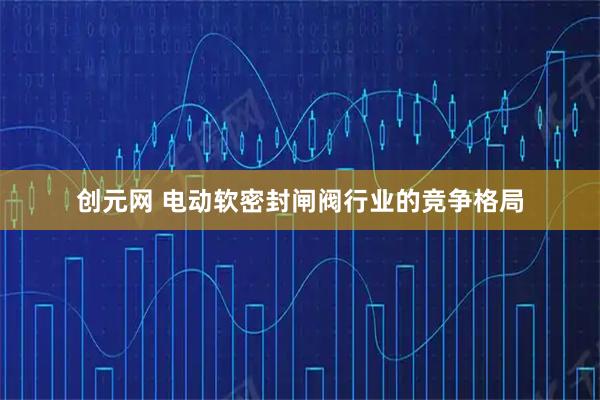 创元网 电动软密封闸阀行业的竞争格局