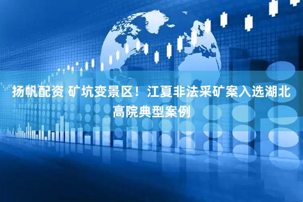 扬帆配资 矿坑变景区！江夏非法采矿案入选湖北高院典型案例