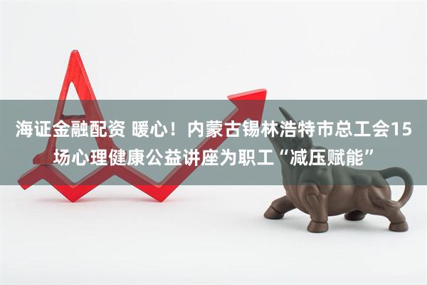 海证金融配资 暖心！内蒙古锡林浩特市总工会15场心理健康公益讲座为职工“减压赋能”
