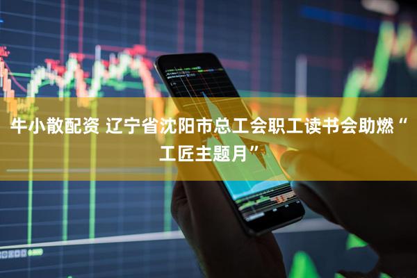 牛小散配资 辽宁省沈阳市总工会职工读书会助燃“工匠主题月”