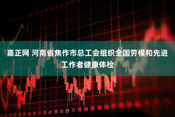 嘉正网 河南省焦作市总工会组织全国劳模和先进工作者健康体检