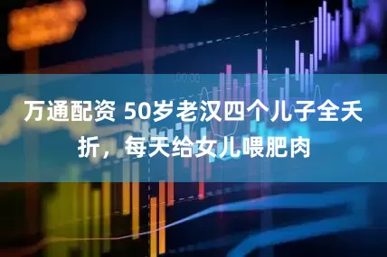 万通配资 50岁老汉四个儿子全夭折，每天给女儿喂肥肉