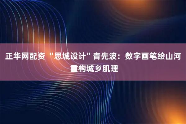正华网配资 “思城设计”青先波：数字画笔绘山河 重构城乡肌理