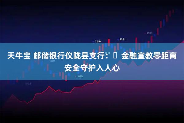 天牛宝 邮储银行仪陇县支行:金融宣教零距离安全守护入人心