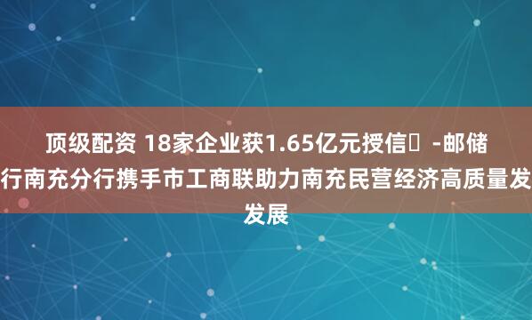 顶级配资 18家企业获1.65亿元授信-邮储银行南充分行携手市工商联助力南充民营经济高质量发展