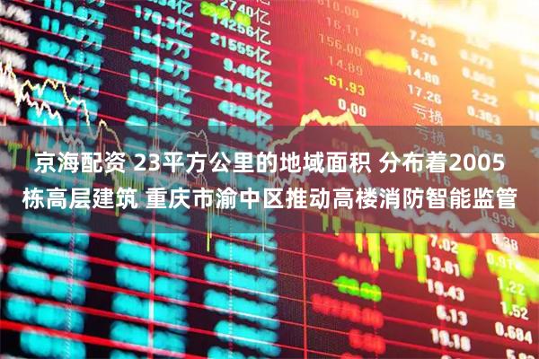 京海配资 23平方公里的地域面积 分布着2005栋高层建筑 重庆市渝中区推动高楼消防智能监管