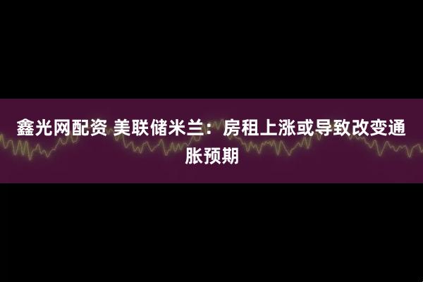 鑫光网配资 美联储米兰：房租上涨或导致改变通胀预期