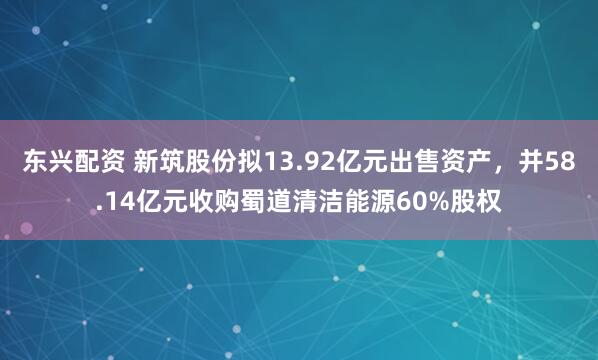 东兴配资 新筑股份拟13.92亿元出售资产，并58.14亿元收购蜀道清洁能源60%股权