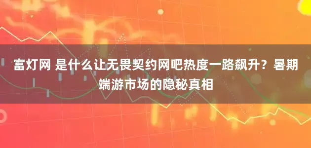 富灯网 是什么让无畏契约网吧热度一路飙升？暑期端游市场的隐秘真相