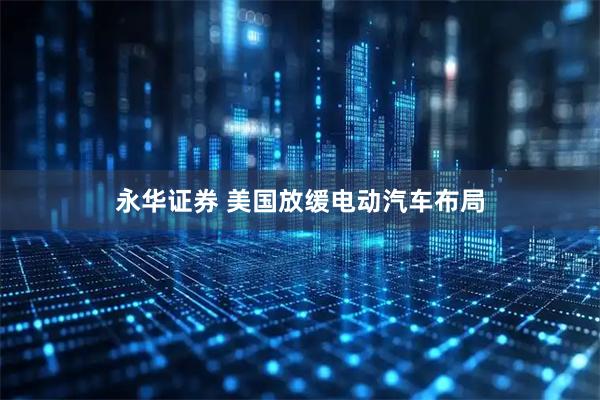 永华证券 美国放缓电动汽车布局