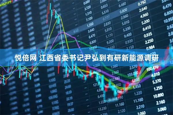 悦倍网 江西省委书记尹弘到有研新能源调研